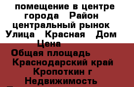 помещение в центре города › Район ­ центральный рынок › Улица ­ Красная › Дом ­ 50 › Цена ­ 2 800 000 › Общая площадь ­ 107 - Краснодарский край, Кропоткин г. Недвижимость » Помещения продажа   . Краснодарский край,Кропоткин г.